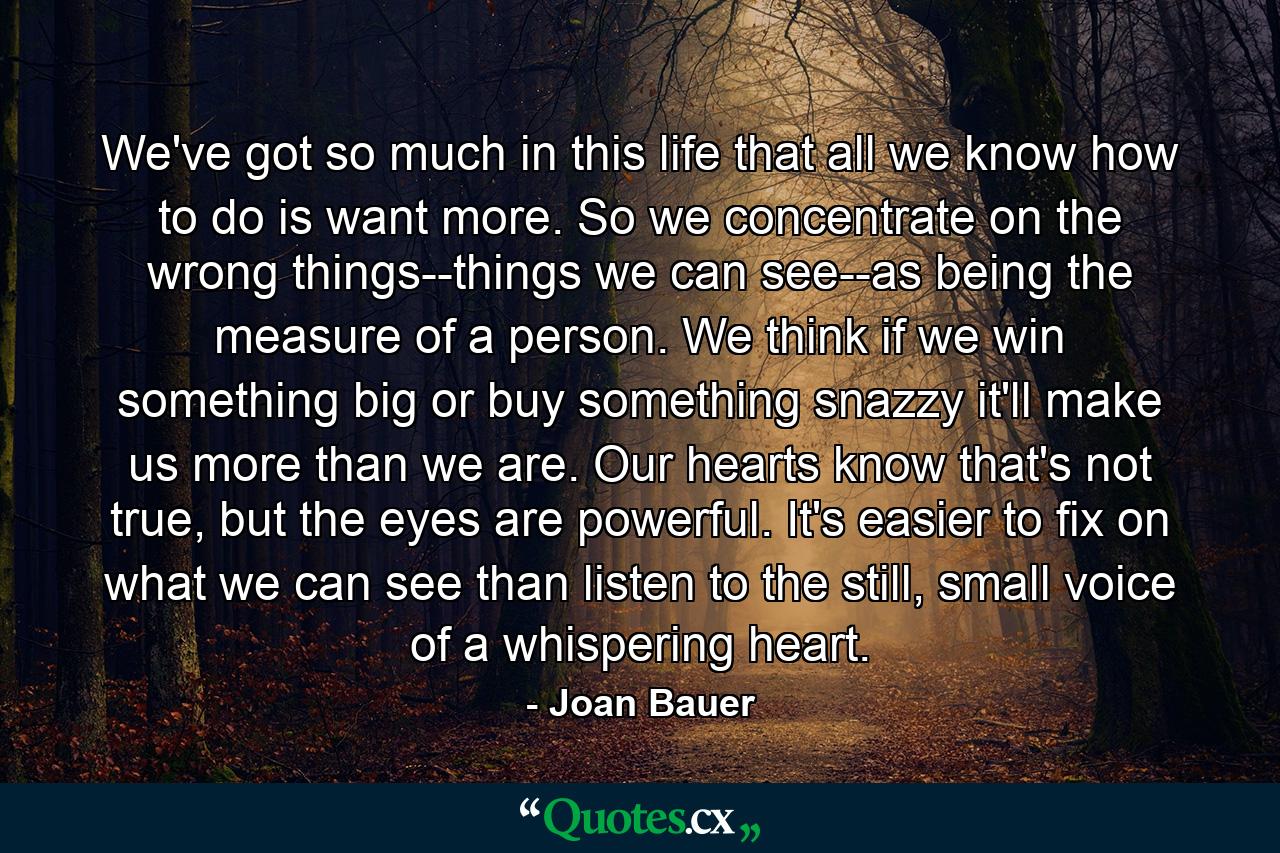 We've got so much in this life that all we know how to do is want more. So we concentrate on the wrong things--things we can see--as being the measure of a person. We think if we win something big or buy something snazzy it'll make us more than we are. Our hearts know that's not true, but the eyes are powerful. It's easier to fix on what we can see than listen to the still, small voice of a whispering heart. - Quote by Joan Bauer