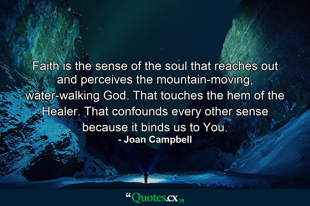 Faith is the sense of the soul that reaches out and perceives the mountain-moving, water-walking God. That touches the hem of the Healer. That confounds every other sense because it binds us to You. - Quote by Joan Campbell