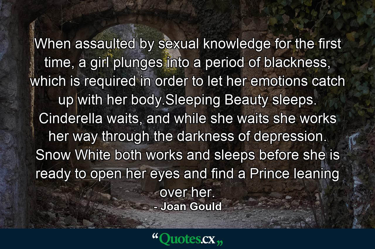 When assaulted by sexual knowledge for the first time, a girl plunges into a period of blackness, which is required in order to let her emotions catch up with her body.Sleeping Beauty sleeps. Cinderella waits, and while she waits she works her way through the darkness of depression. Snow White both works and sleeps before she is ready to open her eyes and find a Prince leaning over her. - Quote by Joan Gould