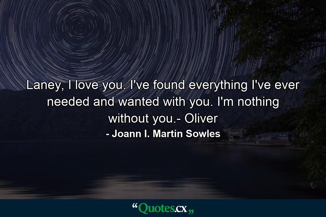 Laney, I love you. I've found everything I've ever needed and wanted with you. I'm nothing without you.- Oliver - Quote by Joann I. Martin Sowles