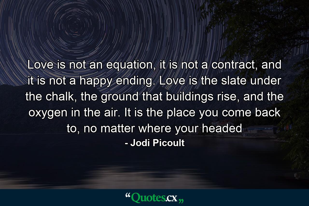 Love is not an equation, it is not a contract, and it is not a happy ending. Love is the slate under the chalk, the ground that buildings rise, and the oxygen in the air. It is the place you come back to, no matter where your headed - Quote by Jodi Picoult