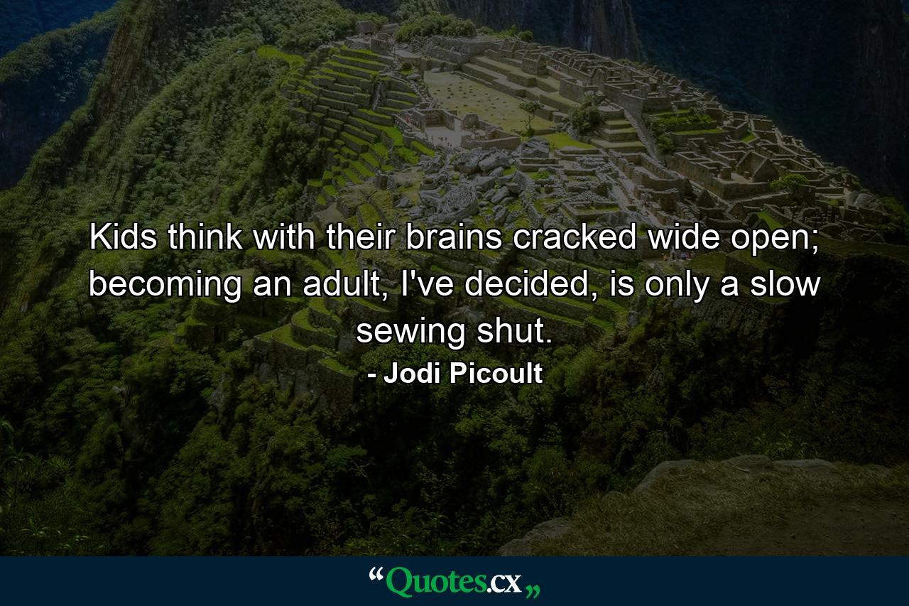 Kids think with their brains cracked wide open; becoming an adult, I've decided, is only a slow sewing shut. - Quote by Jodi Picoult