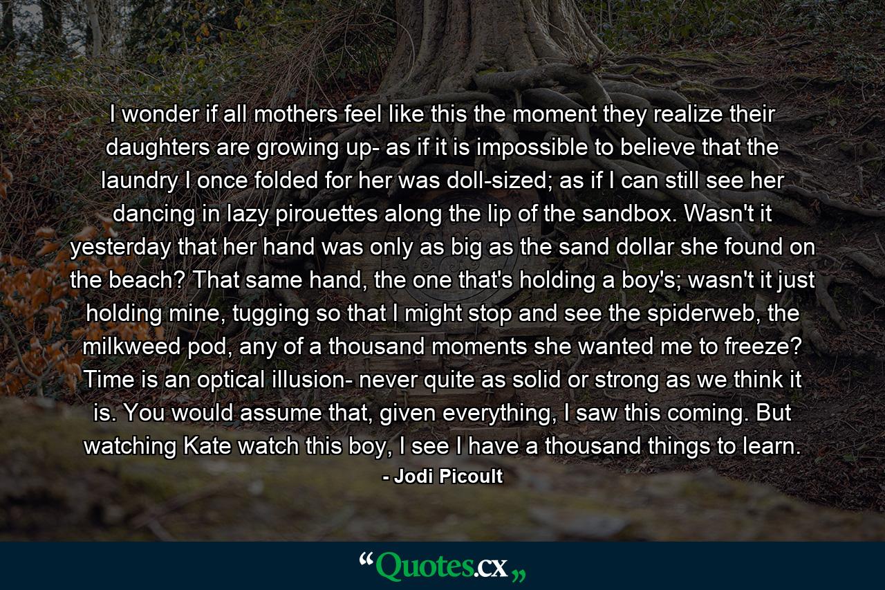 I wonder if all mothers feel like this the moment they realize their daughters are growing up- as if it is impossible to believe that the laundry I once folded for her was doll-sized; as if I can still see her dancing in lazy pirouettes along the lip of the sandbox. Wasn't it yesterday that her hand was only as big as the sand dollar she found on the beach? That same hand, the one that's holding a boy's; wasn't it just holding mine, tugging so that I might stop and see the spiderweb, the milkweed pod, any of a thousand moments she wanted me to freeze? Time is an optical illusion- never quite as solid or strong as we think it is. You would assume that, given everything, I saw this coming. But watching Kate watch this boy, I see I have a thousand things to learn. - Quote by Jodi Picoult