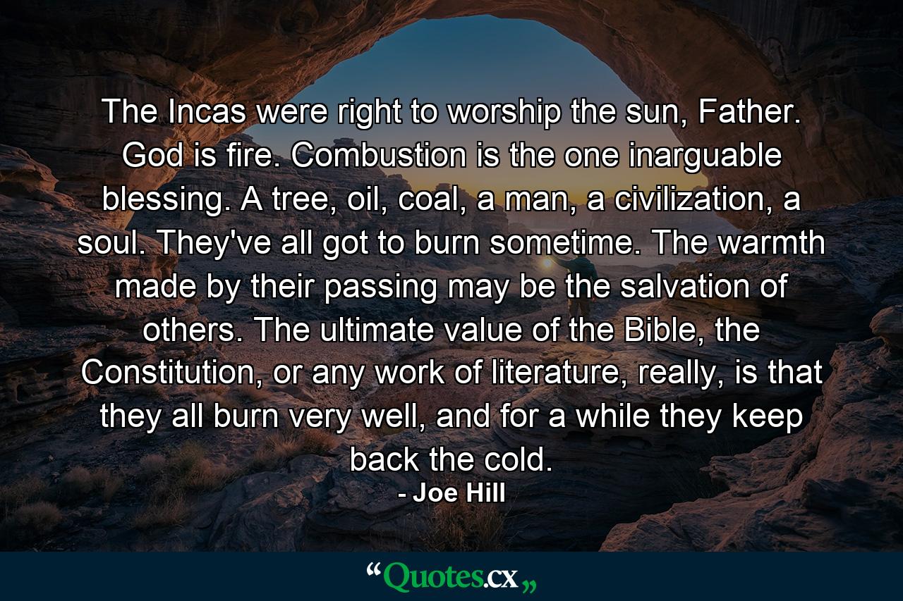 The Incas were right to worship the sun, Father. God is fire. Combustion is the one inarguable blessing. A tree, oil, coal, a man, a civilization, a soul. They've all got to burn sometime. The warmth made by their passing may be the salvation of others. The ultimate value of the Bible, the Constitution, or any work of literature, really, is that they all burn very well, and for a while they keep back the cold. - Quote by Joe Hill