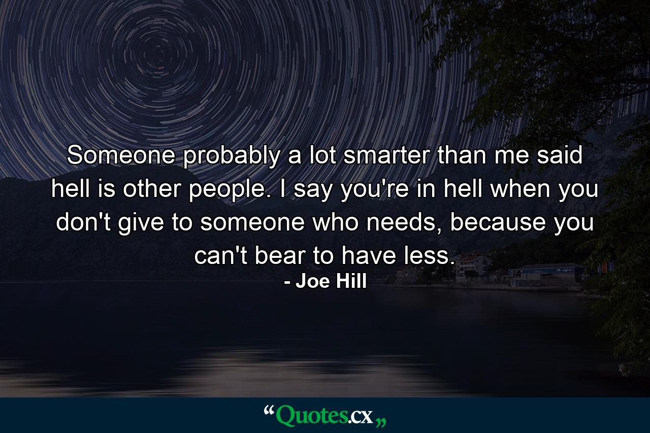 Someone probably a lot smarter than me said hell is other people. I say you're in hell when you don't give to someone who needs, because you can't bear to have less. - Quote by Joe Hill