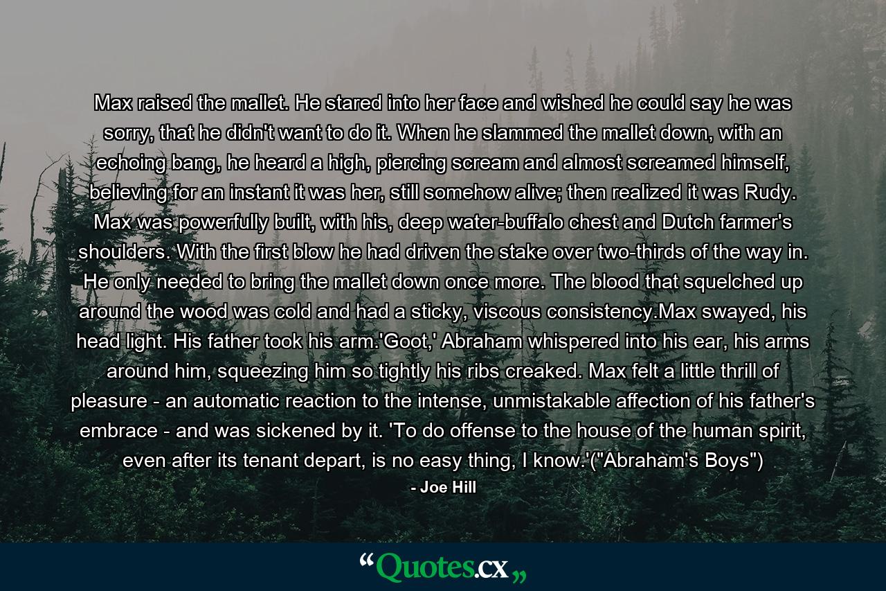 Max raised the mallet. He stared into her face and wished he could say he was sorry, that he didn't want to do it. When he slammed the mallet down, with an echoing bang, he heard a high, piercing scream and almost screamed himself, believing for an instant it was her, still somehow alive; then realized it was Rudy. Max was powerfully built, with his, deep water-buffalo chest and Dutch farmer's shoulders. With the first blow he had driven the stake over two-thirds of the way in. He only needed to bring the mallet down once more. The blood that squelched up around the wood was cold and had a sticky, viscous consistency.Max swayed, his head light. His father took his arm.'Goot,' Abraham whispered into his ear, his arms around him, squeezing him so tightly his ribs creaked. Max felt a little thrill of pleasure - an automatic reaction to the intense, unmistakable affection of his father's embrace - and was sickened by it. 'To do offense to the house of the human spirit, even after its tenant depart, is no easy thing, I know.'(