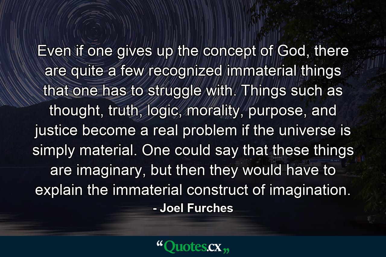 Even if one gives up the concept of God, there are quite a few recognized immaterial things that one has to struggle with. Things such as thought, truth, logic, morality, purpose, and justice become a real problem if the universe is simply material. One could say that these things are imaginary, but then they would have to explain the immaterial construct of imagination. - Quote by Joel Furches