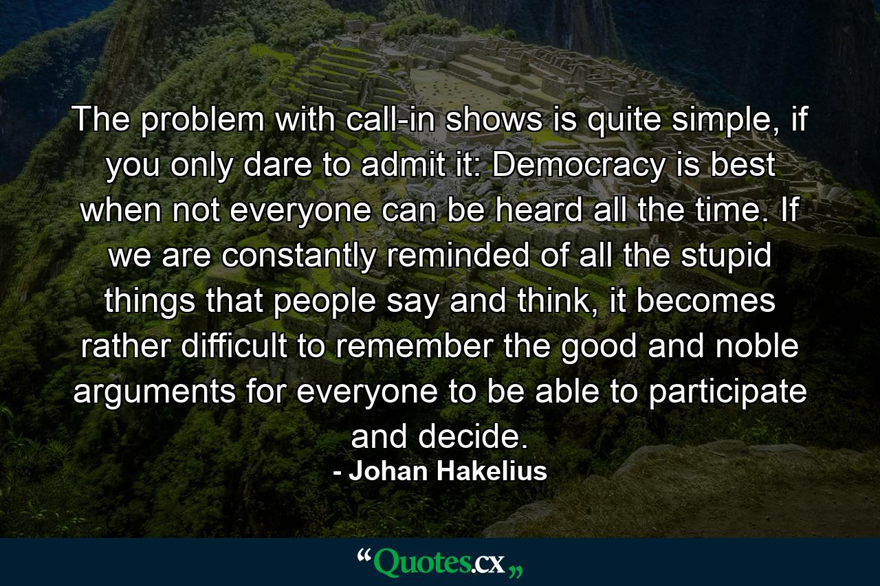 The problem with call-in shows is quite simple, if you only dare to admit it: Democracy is best when not everyone can be heard all the time. If we are constantly reminded of all the stupid things that people say and think, it becomes rather difficult to remember the good and noble arguments for everyone to be able to participate and decide. - Quote by Johan Hakelius