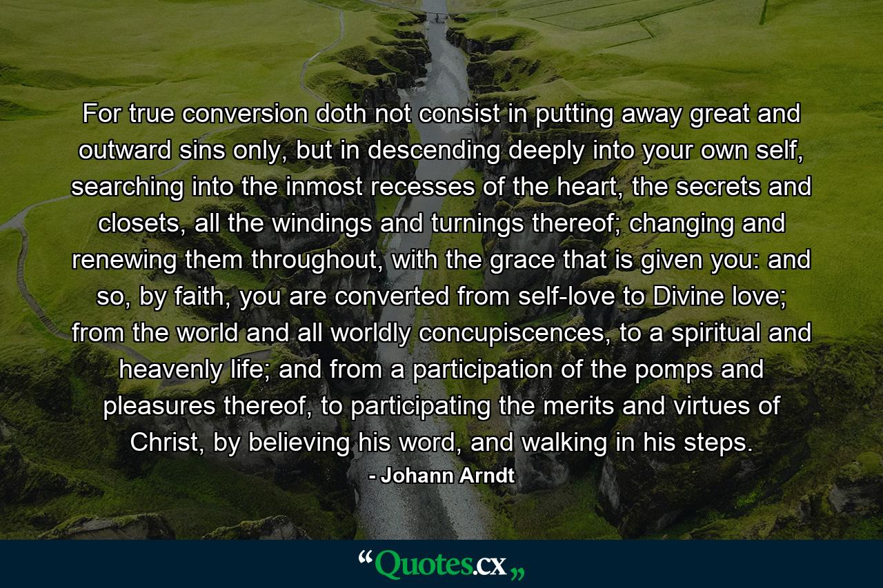 For true conversion doth not consist in putting away great and outward sins only, but in descending deeply into your own self, searching into the inmost recesses of the heart, the secrets and closets, all the windings and turnings thereof; changing and renewing them throughout, with the grace that is given you: and so, by faith, you are converted from self-love to Divine love; from the world and all worldly concupiscences, to a spiritual and heavenly life; and from a participation of the pomps and pleasures thereof, to participating the merits and virtues of Christ, by believing his word, and walking in his steps. - Quote by Johann Arndt