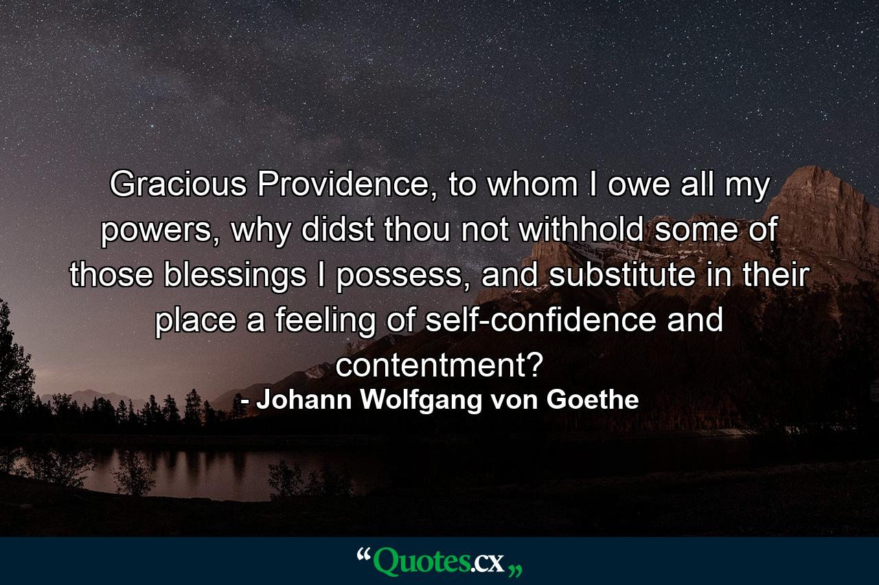 Gracious Providence, to whom I owe all my powers, why didst thou not withhold some of those blessings I possess, and substitute in their place a feeling of self-confidence and contentment? - Quote by Johann Wolfgang von Goethe