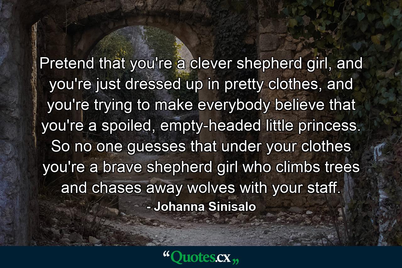 Pretend that you're a clever shepherd girl, and you're just dressed up in pretty clothes, and you're trying to make everybody believe that you're a spoiled, empty-headed little princess. So no one guesses that under your clothes you're a brave shepherd girl who climbs trees and chases away wolves with your staff. - Quote by Johanna Sinisalo