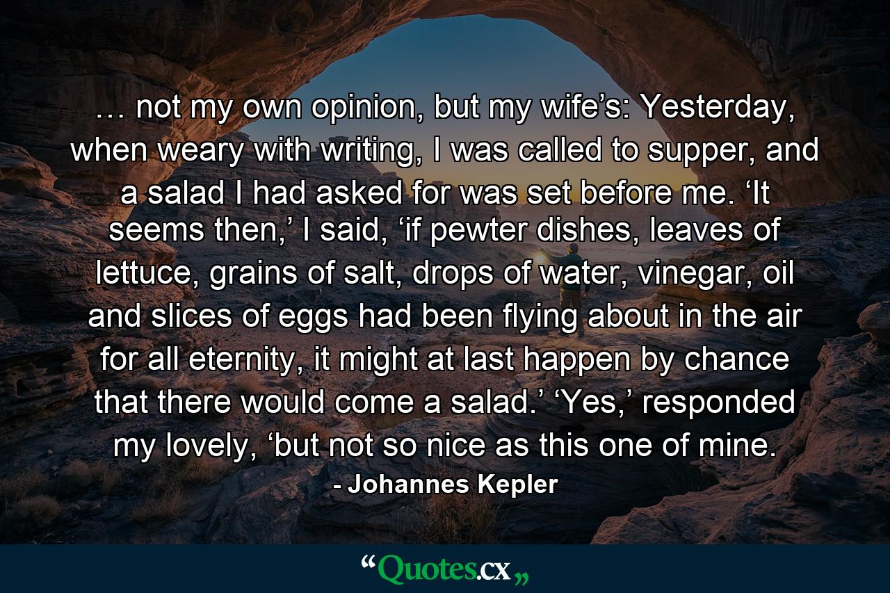 …   not my own opinion, but my wife’s: Yesterday, when weary with writing, I was called to supper, and a salad I had asked for was set before me. ‘It seems then,’ I said, ‘if pewter dishes, leaves of lettuce, grains of salt, drops of water, vinegar, oil and slices of eggs had been flying about in the air for all eternity, it might at last happen by chance that there would come a salad.’ ‘Yes,’ responded my lovely, ‘but not so nice as this one of mine. - Quote by Johannes Kepler