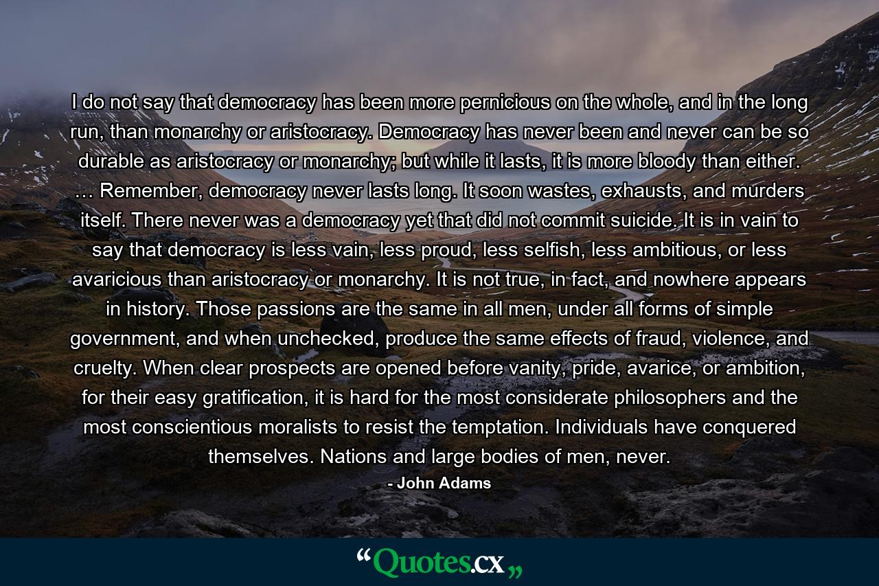 I do not say that democracy has been more pernicious on the whole, and in the long run, than monarchy or aristocracy. Democracy has never been and never can be so durable as aristocracy or monarchy; but while it lasts, it is more bloody than either. … Remember, democracy never lasts long. It soon wastes, exhausts, and murders itself. There never was a democracy yet that did not commit suicide. It is in vain to say that democracy is less vain, less proud, less selfish, less ambitious, or less avaricious than aristocracy or monarchy. It is not true, in fact, and nowhere appears in history. Those passions are the same in all men, under all forms of simple government, and when unchecked, produce the same effects of fraud, violence, and cruelty. When clear prospects are opened before vanity, pride, avarice, or ambition, for their easy gratification, it is hard for the most considerate philosophers and the most conscientious moralists to resist the temptation. Individuals have conquered themselves. Nations and large bodies of men, never. - Quote by John Adams