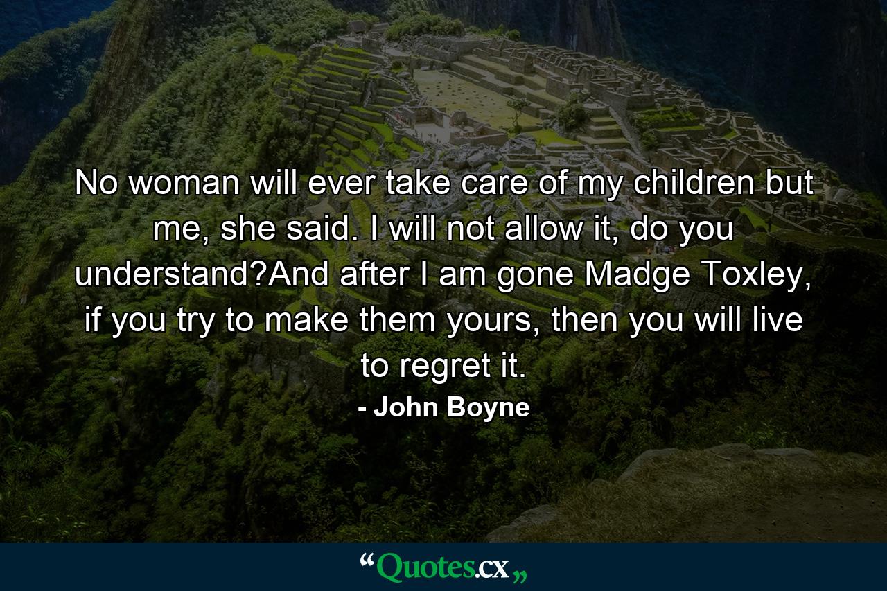 No woman will ever take care of my children but me, she said. I will not allow it, do you understand?And after I am gone Madge Toxley, if you try to make them yours, then you will live to regret it. - Quote by John Boyne