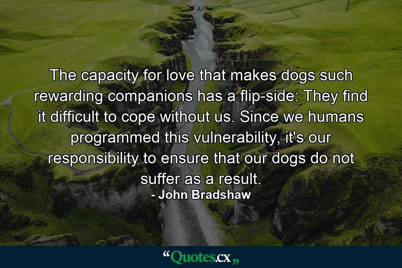 The capacity for love that makes dogs such rewarding companions has a flip-side: They find it difficult to cope without us. Since we humans programmed this vulnerability, it's our responsibility to ensure that our dogs do not suffer as a result. - Quote by John Bradshaw