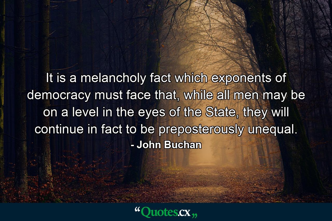 It is a melancholy fact which exponents of democracy must face that, while all men may be on a level in the eyes of the State, they will continue in fact to be preposterously unequal. - Quote by John Buchan