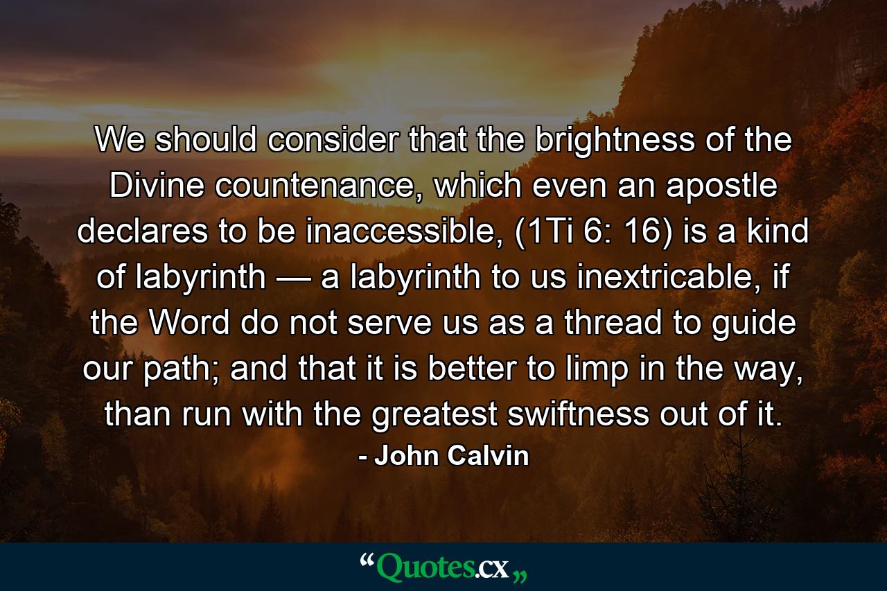 We should consider that the brightness of the Divine countenance, which even an apostle declares to be inaccessible, (1Ti 6: 16) is a kind of labyrinth — a labyrinth to us inextricable, if the Word do not serve us as a thread to guide our path; and that it is better to limp in the way, than run with the greatest swiftness out of it. - Quote by John Calvin