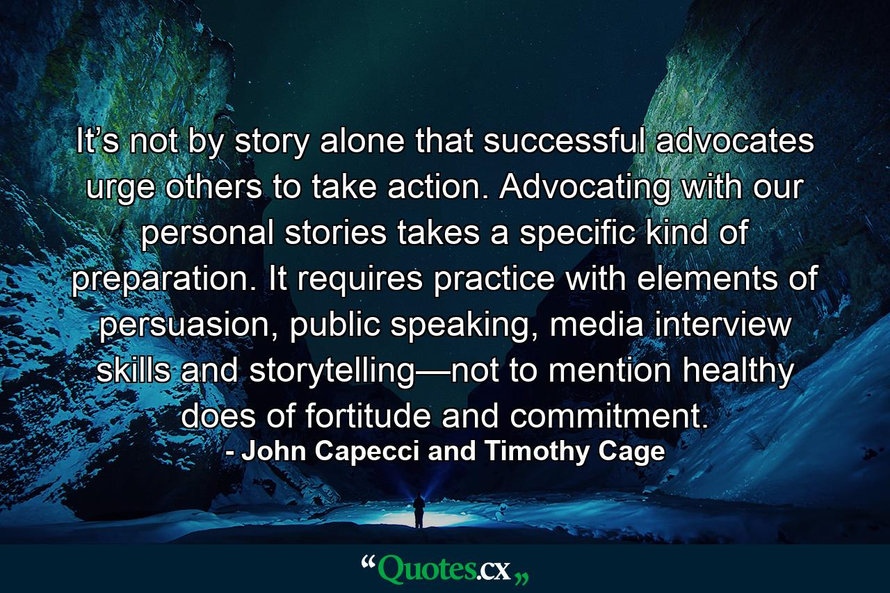 It’s not by story alone that successful advocates urge others to take action. Advocating with our personal stories takes a specific kind of preparation. It requires practice with elements of persuasion, public speaking, media interview skills and storytelling—not to mention healthy does of fortitude and commitment. - Quote by John Capecci and Timothy Cage