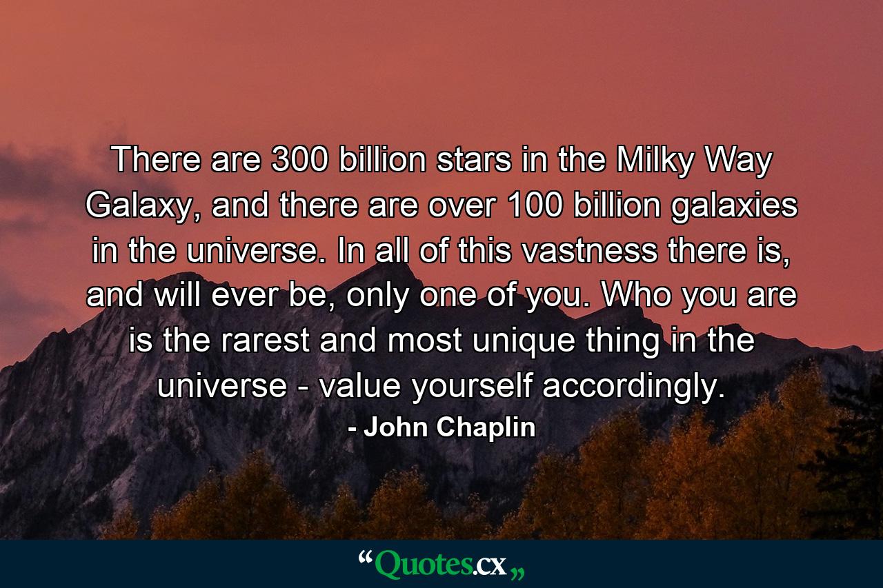 There are 300 billion stars in the Milky Way Galaxy, and there are over 100 billion galaxies in the universe. In all of this vastness there is, and will ever be, only one of you. Who you are is the rarest and most unique thing in the universe - value yourself accordingly. - Quote by John Chaplin