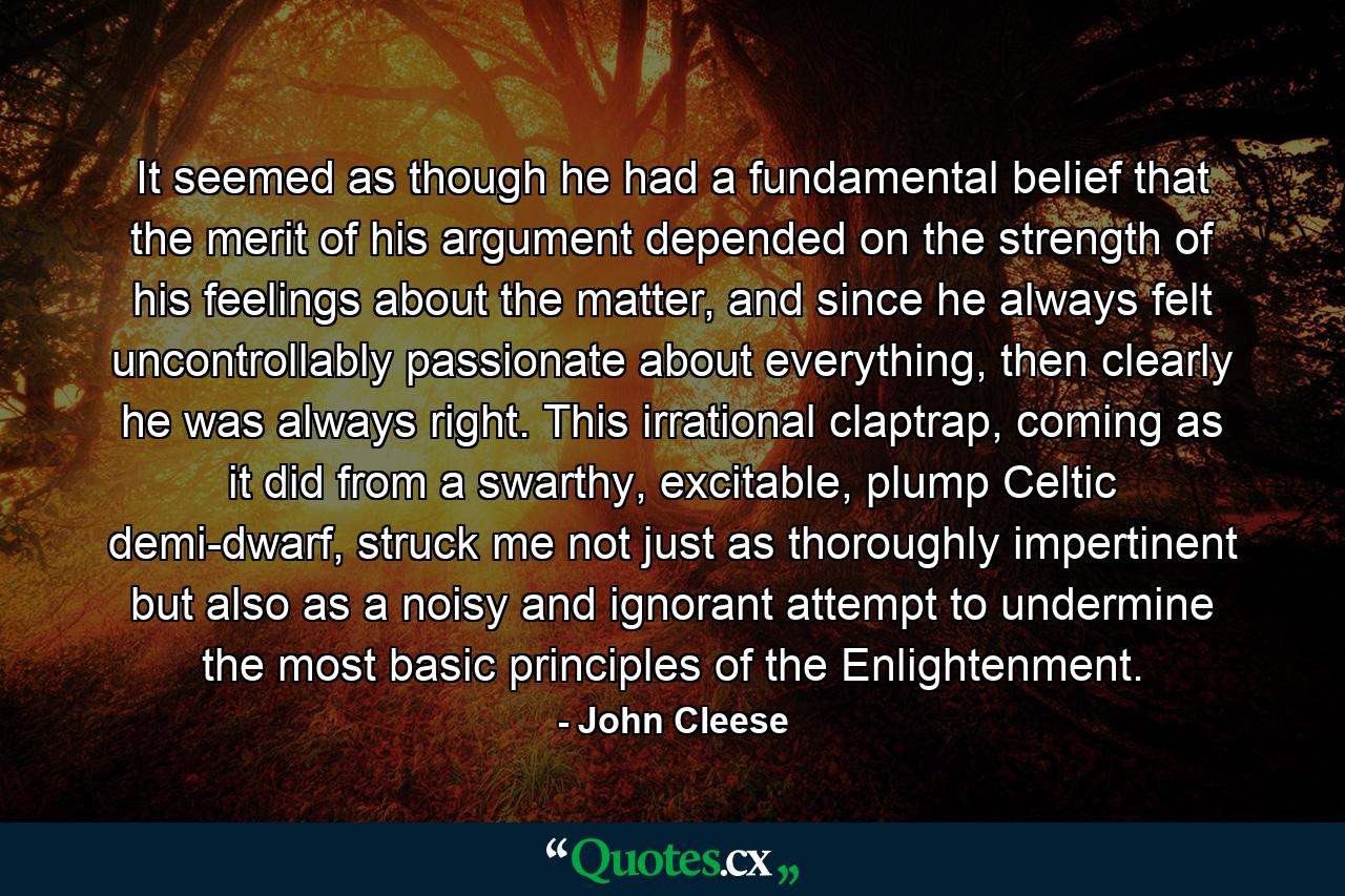 It seemed as though he had a fundamental belief that the merit of his argument depended on the strength of his feelings about the matter, and since he always felt uncontrollably passionate about everything, then clearly he was always right. This irrational claptrap, coming as it did from a swarthy, excitable, plump Celtic demi-dwarf, struck me not just as thoroughly impertinent but also as a noisy and ignorant attempt to undermine the most basic principles of the Enlightenment. - Quote by John Cleese