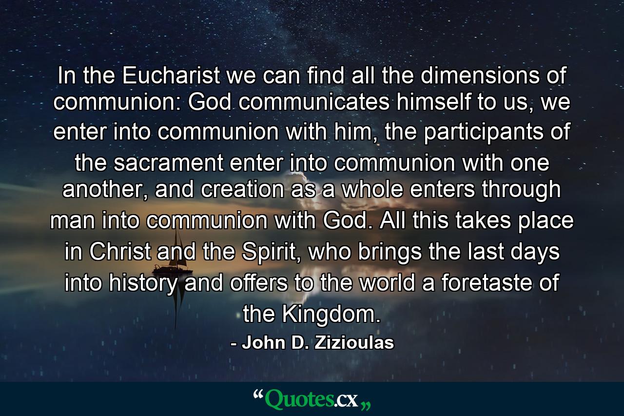 In the Eucharist we can find all the dimensions of communion: God communicates himself to us, we enter into communion with him, the participants of the sacrament enter into communion with one another, and creation as a whole enters through man into communion with God. All this takes place in Christ and the Spirit, who brings the last days into history and offers to the world a foretaste of the Kingdom. - Quote by John D. Zizioulas