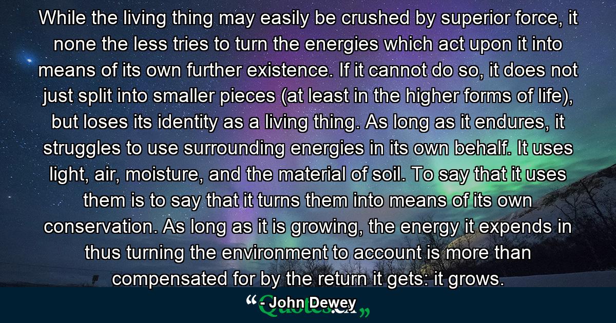 While the living thing may easily be crushed by superior force, it none the less tries to turn the energies which act upon it into means of its own further existence. If it cannot do so, it does not just split into smaller pieces (at least in the higher forms of life), but loses its identity as a living thing. As long as it endures, it struggles to use surrounding energies in its own behalf. It uses light, air, moisture, and the material of soil. To say that it uses them is to say that it turns them into means of its own conservation. As long as it is growing, the energy it expends in thus turning the environment to account is more than compensated for by the return it gets: it grows. - Quote by John Dewey