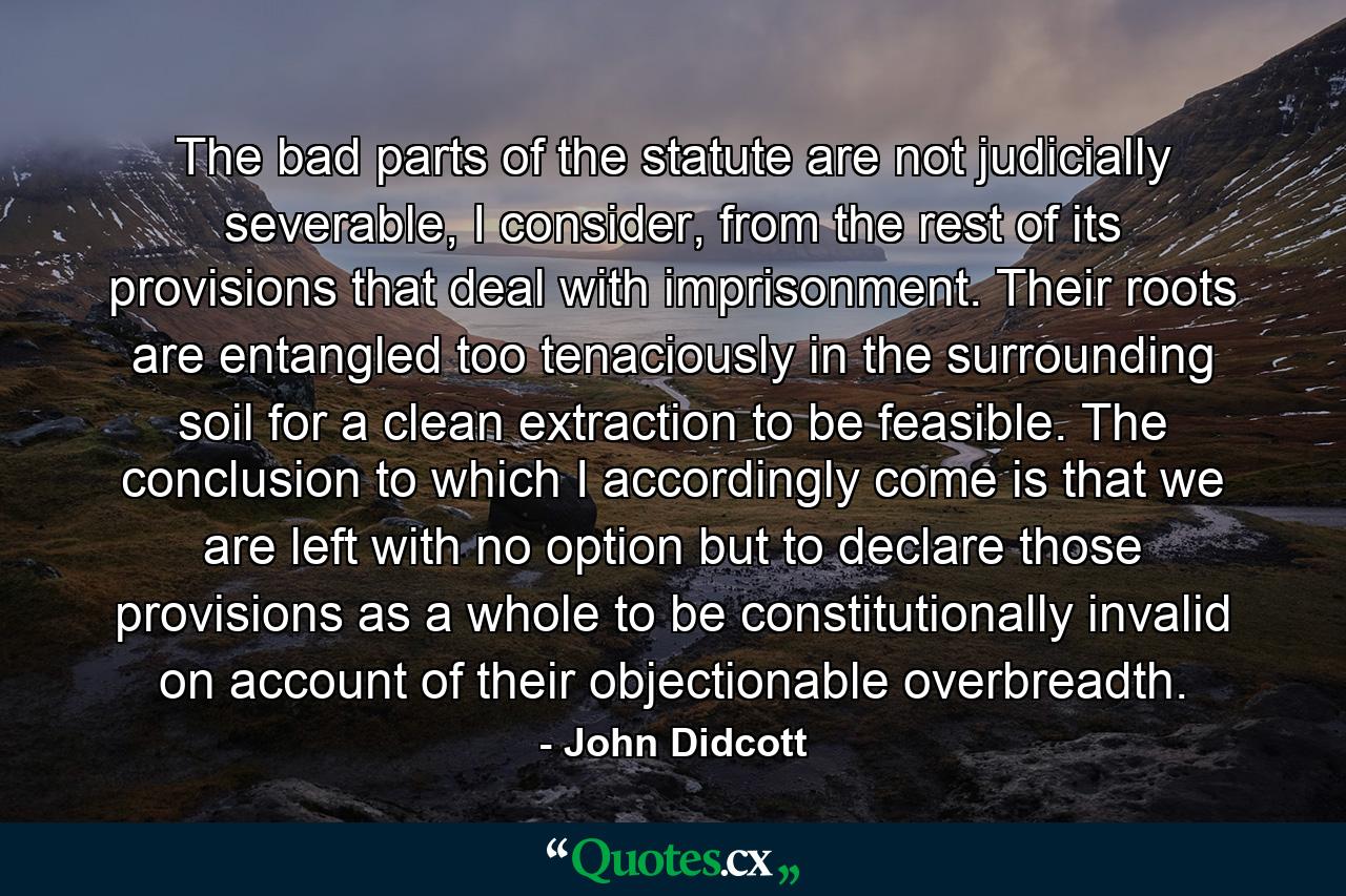 The bad parts of the statute are not judicially severable, I consider, from the rest of its provisions that deal with imprisonment. Their roots are entangled too tenaciously in the surrounding soil for a clean extraction to be feasible. The conclusion to which I accordingly come is that we are left with no option but to declare those provisions as a whole to be constitutionally invalid on account of their objectionable overbreadth. - Quote by John Didcott