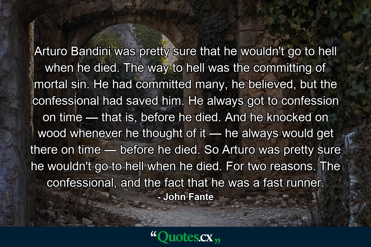 Arturo Bandini was pretty sure that he wouldn't go to hell when he died. The way to hell was the committing of mortal sin. He had committed many, he believed, but the confessional had saved him. He always got to confession on time — that is, before he died. And he knocked on wood whenever he thought of it — he always would get there on time — before he died. So Arturo was pretty sure he wouldn't go to hell when he died. For two reasons. The confessional, and the fact that he was a fast runner. - Quote by John Fante