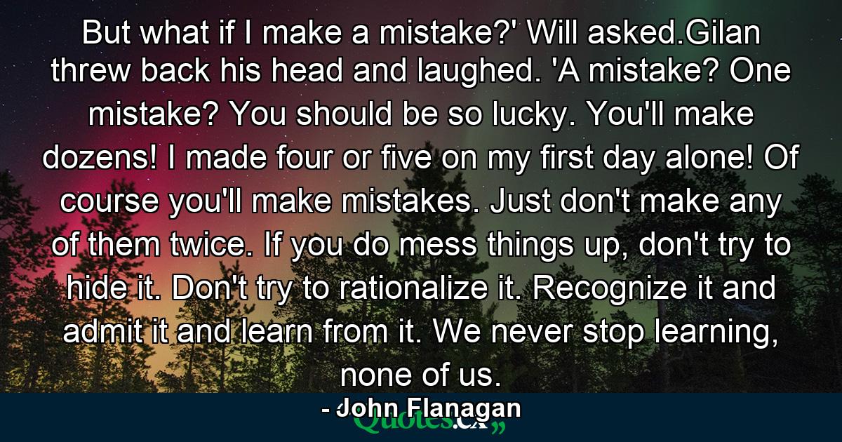 But what if I make a mistake?' Will asked.Gilan threw back his head and laughed. 'A mistake? One mistake? You should be so lucky. You'll make dozens! I made four or five on my first day alone! Of course you'll make mistakes. Just don't make any of them twice. If you do mess things up, don't try to hide it. Don't try to rationalize it. Recognize it and admit it and learn from it. We never stop learning, none of us. - Quote by John Flanagan