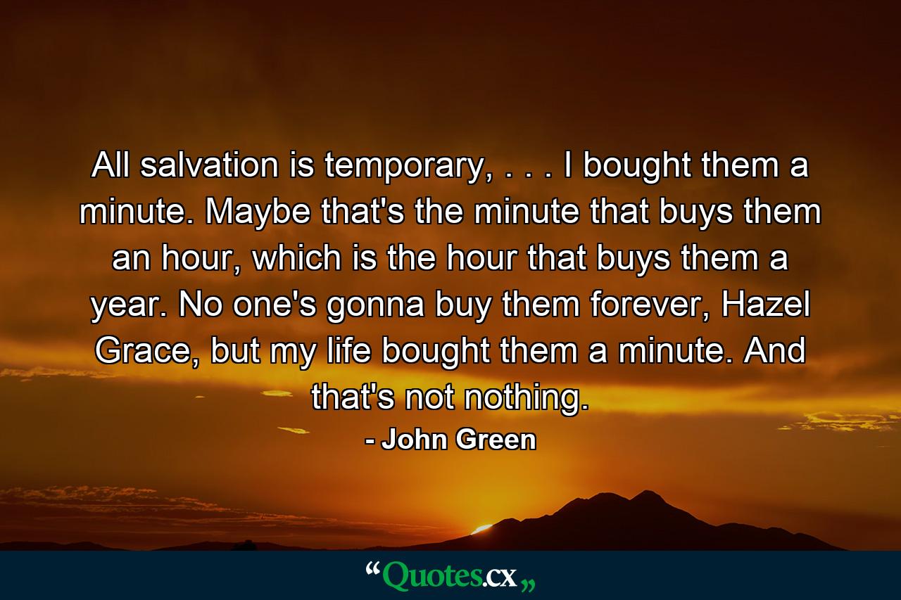 All salvation is temporary, . . . I bought them a minute. Maybe that's the minute that buys them an hour, which is the hour that buys them a year. No one's gonna buy them forever, Hazel Grace, but my life bought them a minute. And that's not nothing. - Quote by John Green