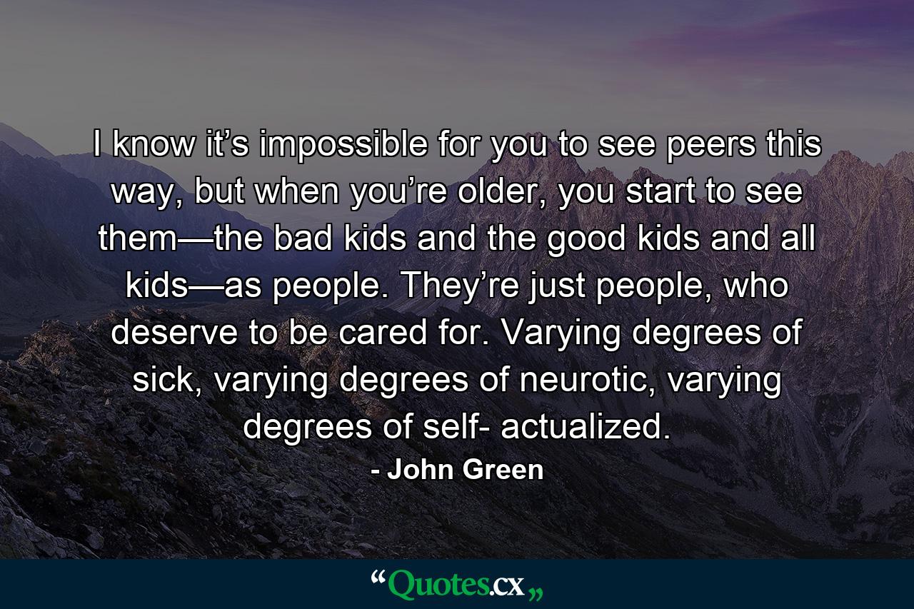 I know it’s impossible for you to see peers this way, but when you’re older, you start to see them—the bad kids and the good kids and all kids—as people. They’re just people, who deserve to be cared for. Varying degrees of sick, varying degrees of neurotic, varying degrees of self- actualized. - Quote by John Green