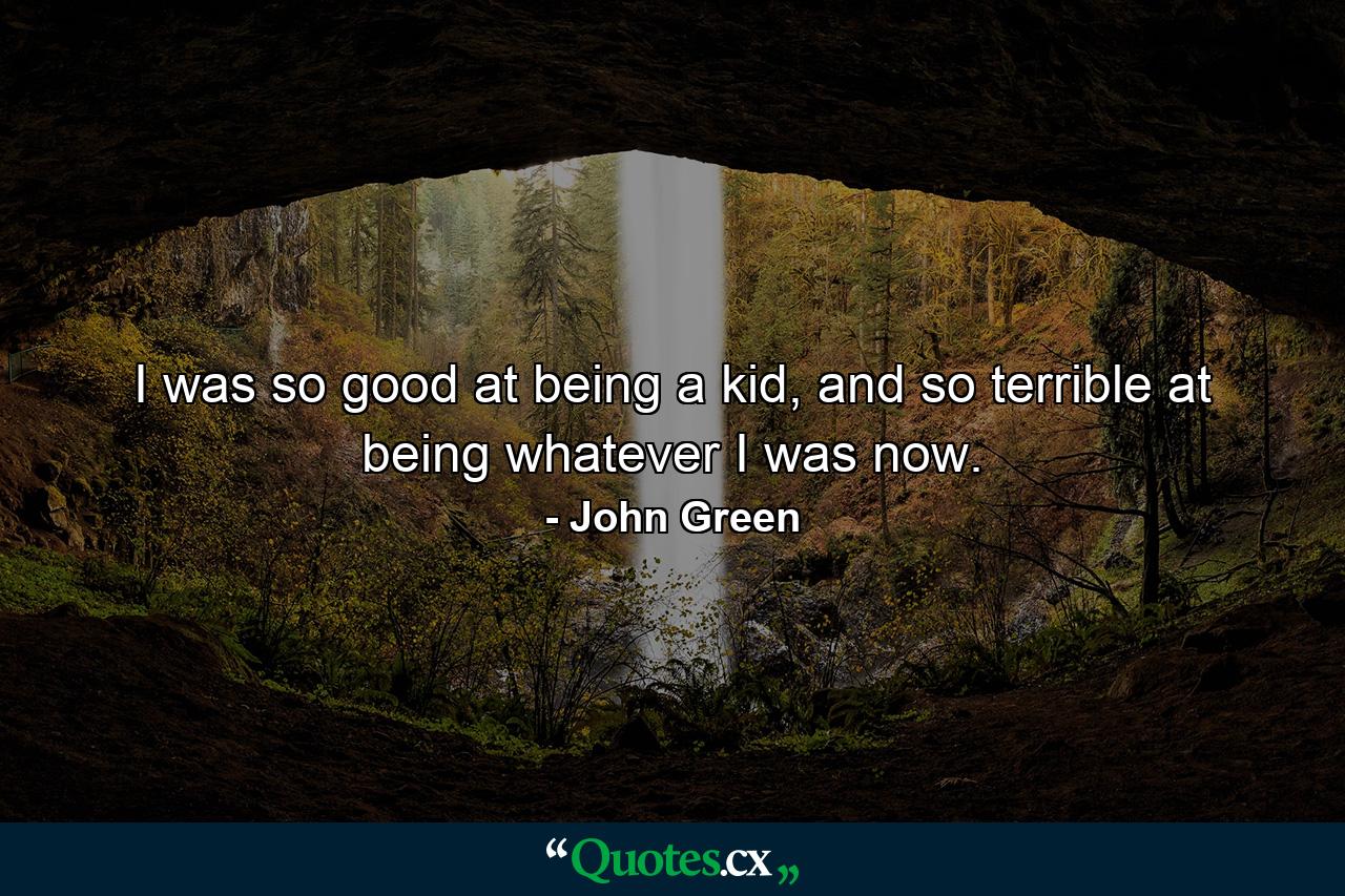 I was so good at being a kid, and so terrible at being whatever I was now. - Quote by John Green