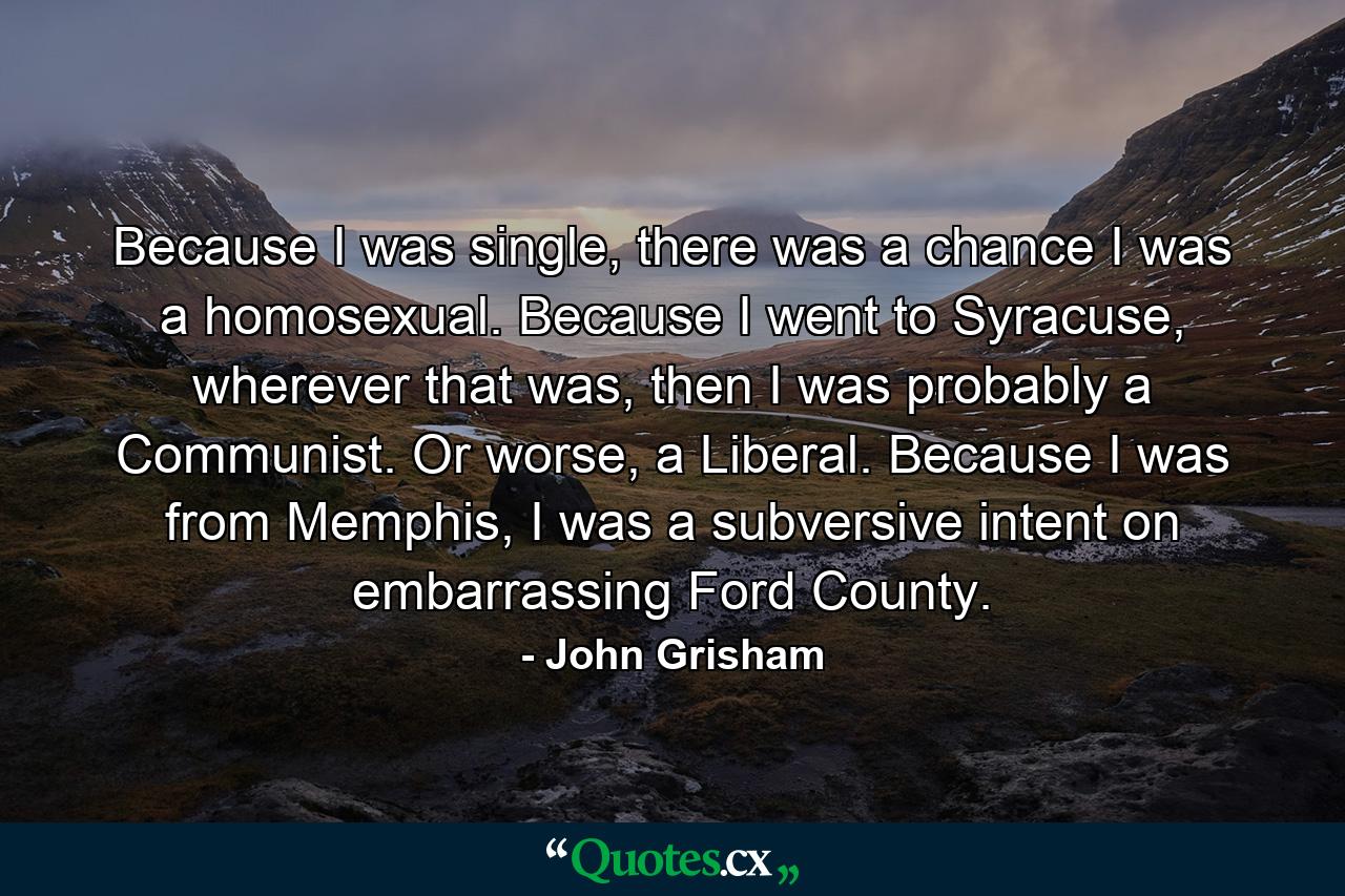 Because I was single, there was a chance I was a homosexual. Because I went to Syracuse, wherever that was, then I was probably a Communist. Or worse, a Liberal. Because I was from Memphis, I was a subversive intent on embarrassing Ford County. - Quote by John Grisham