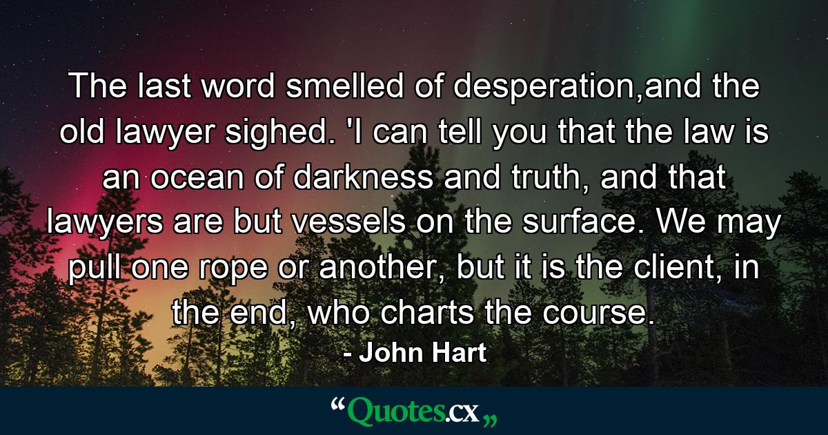 The last word smelled of desperation,and the old lawyer sighed. 'I can tell you that the law is an ocean of darkness and truth, and that lawyers are but vessels on the surface. We may pull one rope or another, but it is the client, in the end, who charts the course. - Quote by John Hart