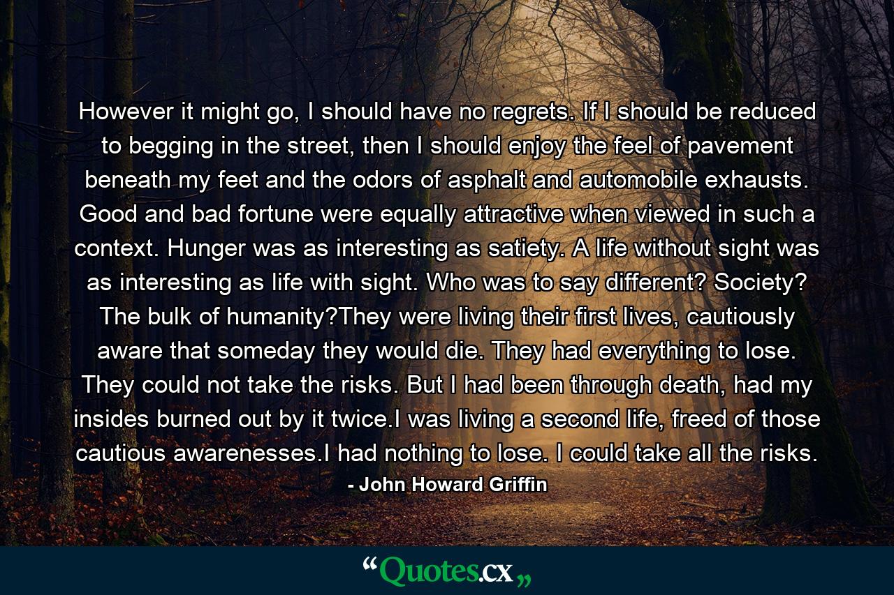 However it might go, I should have no regrets. If I should be reduced to begging in the street, then I should enjoy the feel of pavement beneath my feet and the odors of asphalt and automobile exhausts. Good and bad fortune were equally attractive when viewed in such a context. Hunger was as interesting as satiety. A life without sight was as interesting as life with sight. Who was to say different? Society? The bulk of humanity?They were living their first lives, cautiously aware that someday they would die. They had everything to lose. They could not take the risks. But I had been through death, had my insides burned out by it twice.I was living a second life, freed of those cautious awarenesses.I had nothing to lose. I could take all the risks. - Quote by John Howard Griffin