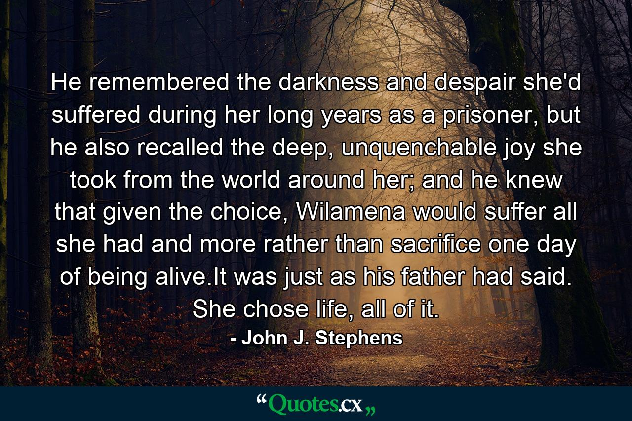 He remembered the darkness and despair she'd suffered during her long years as a prisoner, but he also recalled the deep, unquenchable joy she took from the world around her; and he knew that given the choice, Wilamena would suffer all she had and more rather than sacrifice one day of being alive.It was just as his father had said. She chose life, all of it. - Quote by John J. Stephens