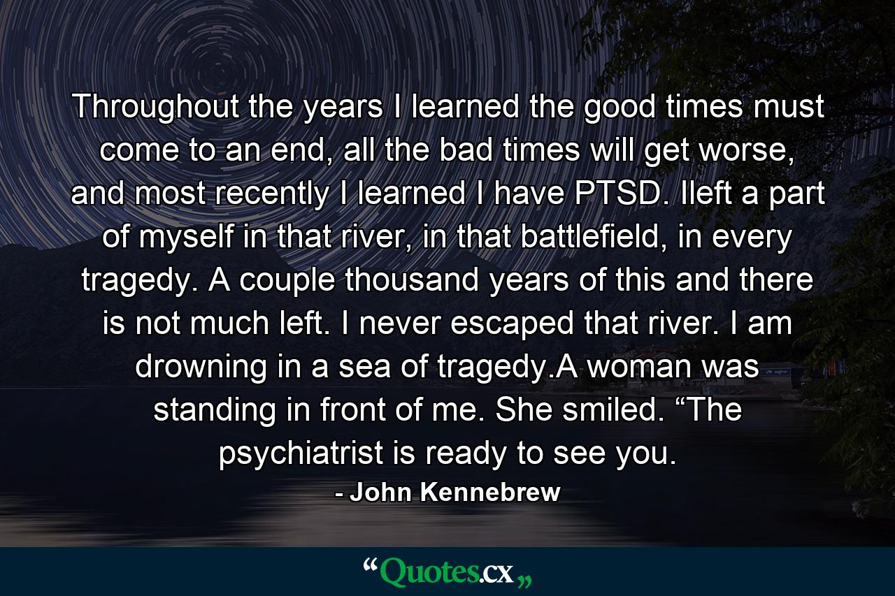 Throughout the years I learned the good times must come to an end, all the bad times will get worse, and most recently I learned I have PTSD. Ileft a part of myself in that river, in that battlefield, in every tragedy. A couple thousand years of this and there is not much left. I never escaped that river. I am drowning in a sea of tragedy.A woman was standing in front of me. She smiled. “The psychiatrist is ready to see you. - Quote by John Kennebrew