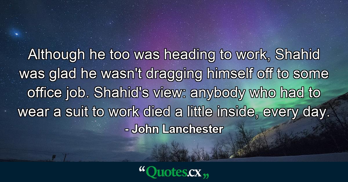 Although he too was heading to work, Shahid was glad he wasn't dragging himself off to some office job. Shahid's view: anybody who had to wear a suit to work died a little inside, every day. - Quote by John Lanchester