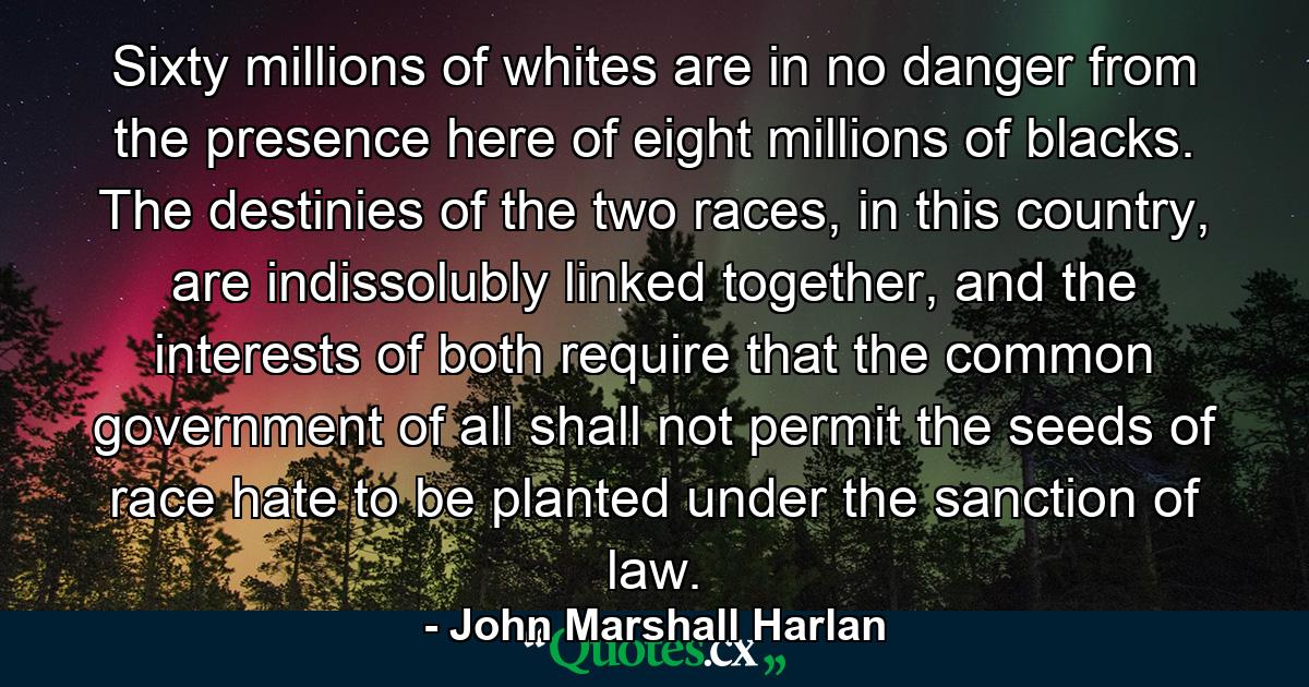 Sixty millions of whites are in no danger from the presence here of eight millions of blacks. The destinies of the two races, in this country, are indissolubly linked together, and the interests of both require that the common government of all shall not permit the seeds of race hate to be planted under the sanction of law. - Quote by John Marshall Harlan