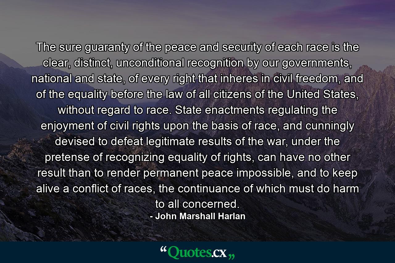 The sure guaranty of the peace and security of each race is the clear, distinct, unconditional recognition by our governments, national and state, of every right that inheres in civil freedom, and of the equality before the law of all citizens of the United States, without regard to race. State enactments regulating the enjoyment of civil rights upon the basis of race, and cunningly devised to defeat legitimate results of the war, under the pretense of recognizing equality of rights, can have no other result than to render permanent peace impossible, and to keep alive a conflict of races, the continuance of which must do harm to all concerned. - Quote by John Marshall Harlan