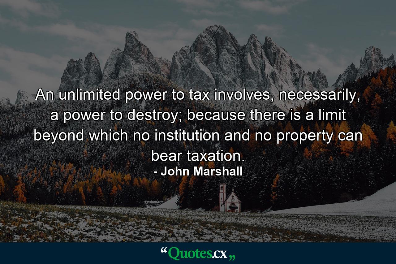 An unlimited power to tax involves, necessarily, a power to destroy; because there is a limit beyond which no institution and no property can bear taxation. - Quote by John Marshall