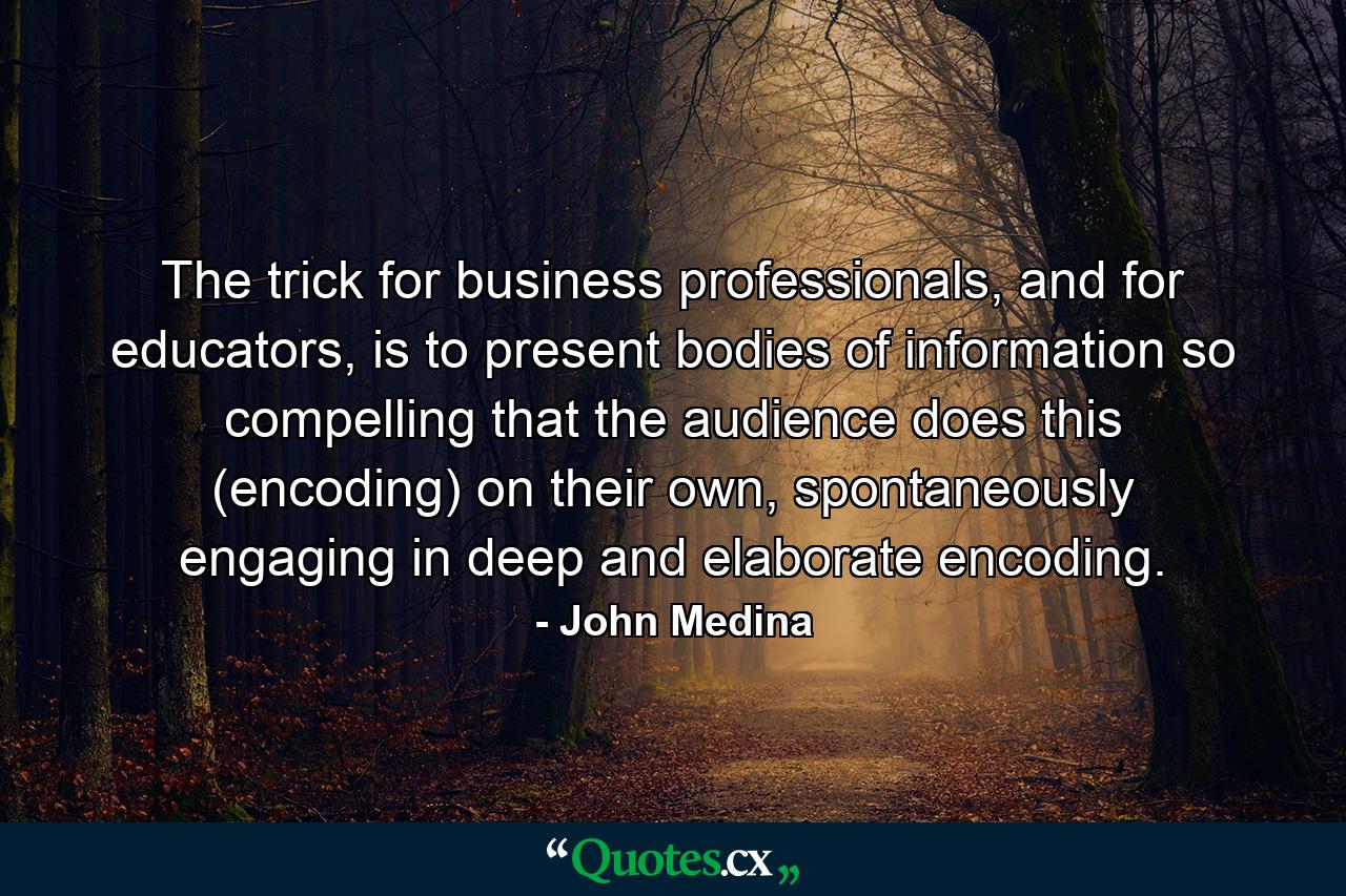 The trick for business professionals, and for educators, is to present bodies of information so compelling that the audience does this (encoding) on their own, spontaneously engaging in deep and elaborate encoding. - Quote by John Medina