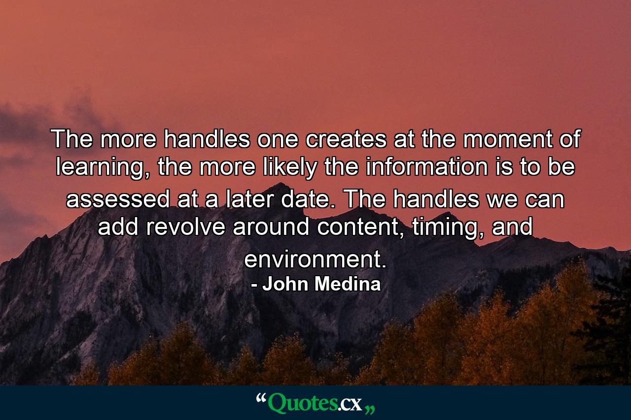 The more handles one creates at the moment of learning, the more likely the information is to be assessed at a later date. The handles we can add revolve around content, timing, and environment. - Quote by John Medina