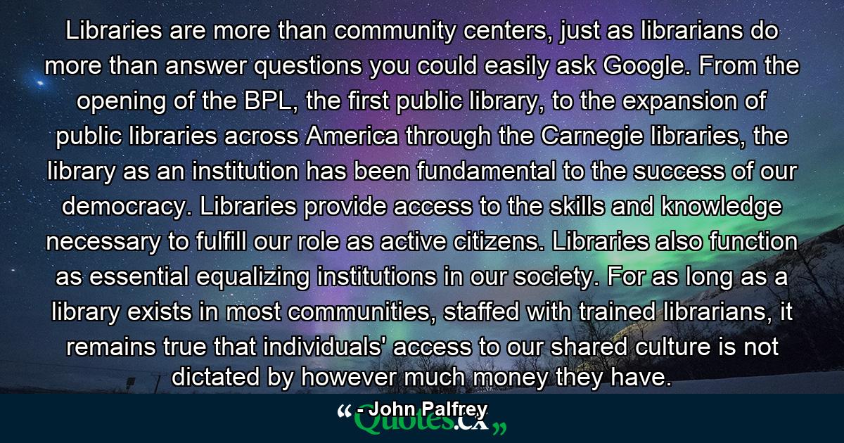 Libraries are more than community centers, just as librarians do more than answer questions you could easily ask Google. From the opening of the BPL, the first public library, to the expansion of public libraries across America through the Carnegie libraries, the library as an institution has been fundamental to the success of our democracy. Libraries provide access to the skills and knowledge necessary to fulfill our role as active citizens. Libraries also function as essential equalizing institutions in our society. For as long as a library exists in most communities, staffed with trained librarians, it remains true that individuals' access to our shared culture is not dictated by however much money they have. - Quote by John Palfrey