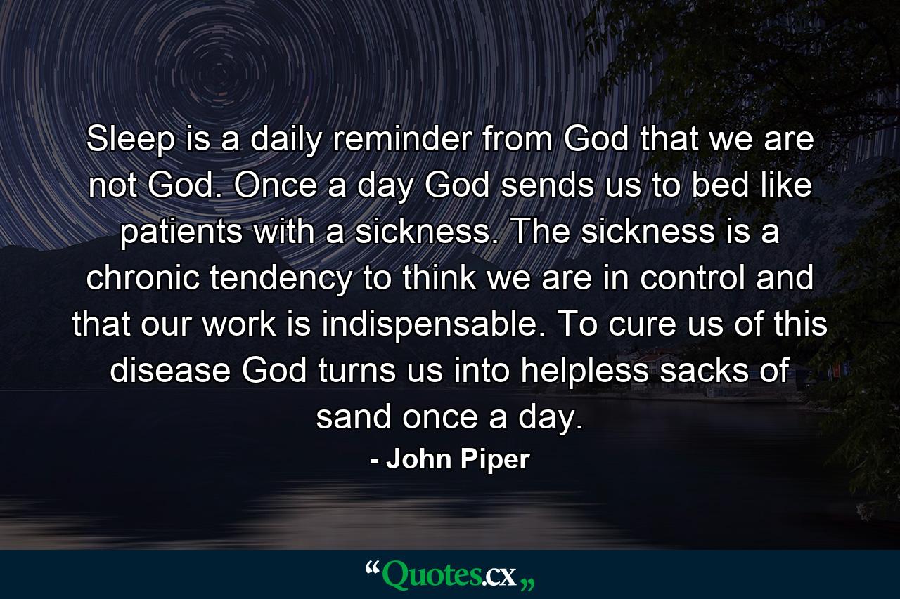 Sleep is a daily reminder from God that we are not God. Once a day God sends us to bed like patients with a sickness. The sickness is a chronic tendency to think we are in control and that our work is indispensable. To cure us of this disease God turns us into helpless sacks of sand once a day. - Quote by John Piper