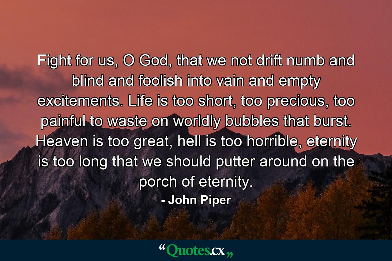 Fight for us, O God, that we not drift numb and blind and foolish into vain and empty excitements. Life is too short, too precious, too painful to waste on worldly bubbles that burst. Heaven is too great, hell is too horrible, eternity is too long that we should putter around on the porch of eternity. - Quote by John Piper