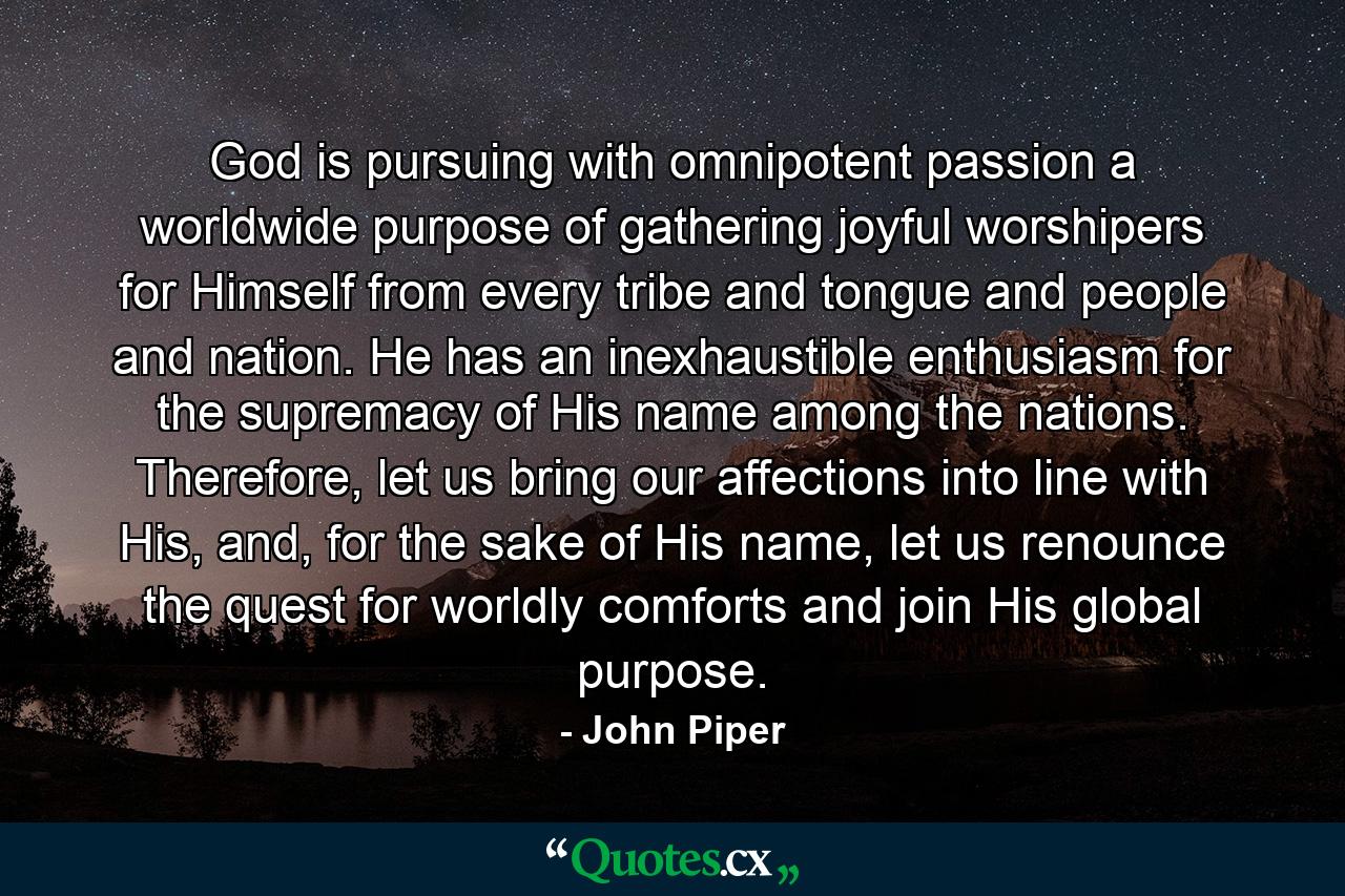 God is pursuing with omnipotent passion a worldwide purpose of gathering joyful worshipers for Himself from every tribe and tongue and people and nation. He has an inexhaustible enthusiasm for the supremacy of His name among the nations. Therefore, let us bring our affections into line with His, and, for the sake of His name, let us renounce the quest for worldly comforts and join His global purpose. - Quote by John Piper