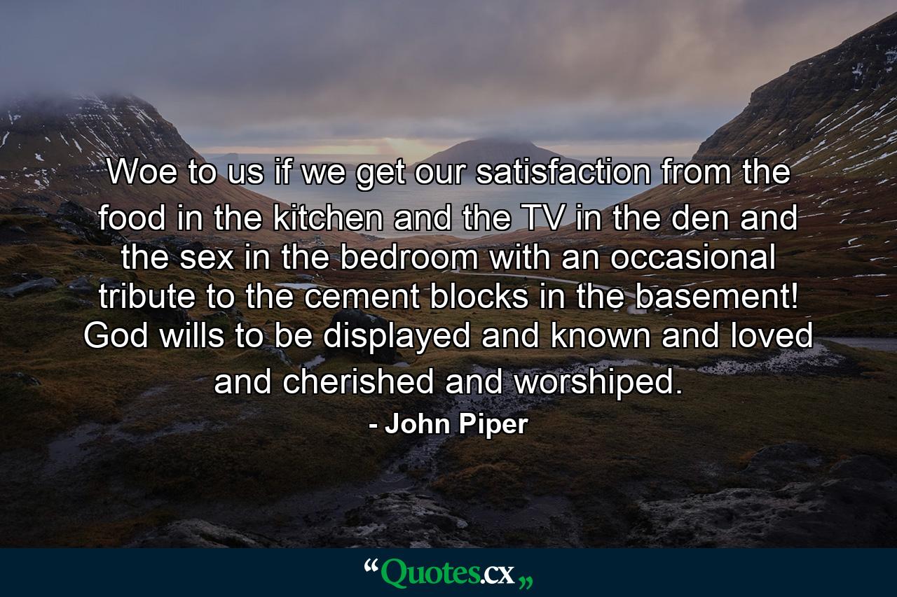 Woe to us if we get our satisfaction from the food in the kitchen and the TV in the den and the sex in the bedroom with an occasional tribute to the cement blocks in the basement! God wills to be displayed and known and loved and cherished and worshiped. - Quote by John Piper