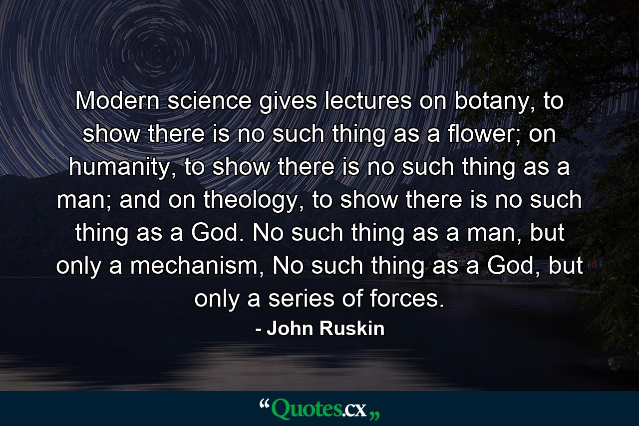 Modern science gives lectures on botany, to show there is no such thing as a flower; on humanity, to show there is no such thing as a man; and on theology, to show there is no such thing as a God. No such thing as a man, but only a mechanism, No such thing as a God, but only a series of forces. - Quote by John Ruskin