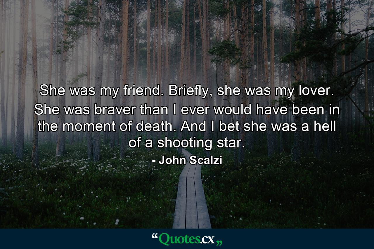 She was my friend. Briefly, she was my lover. She was braver than I ever would have been in the moment of death. And I bet she was a hell of a shooting star. - Quote by John Scalzi